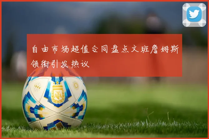 自由市场超值合同盘点文班詹姆斯领衔引发热议